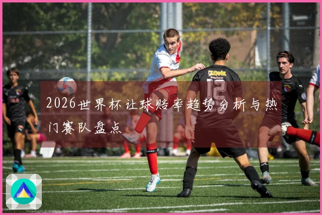 2026世界杯让球赔率趋势分析与热门赛队盘点
